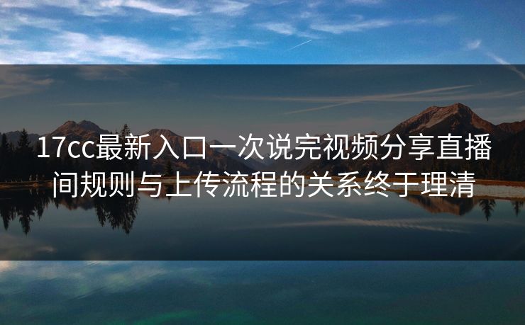 17cc最新入口一次说完视频分享直播间规则与上传流程的关系终于理清
