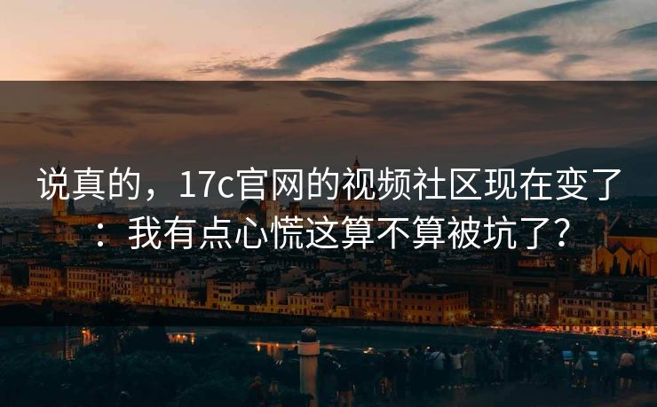 说真的，17c官网的视频社区现在变了：我有点心慌这算不算被坑了？