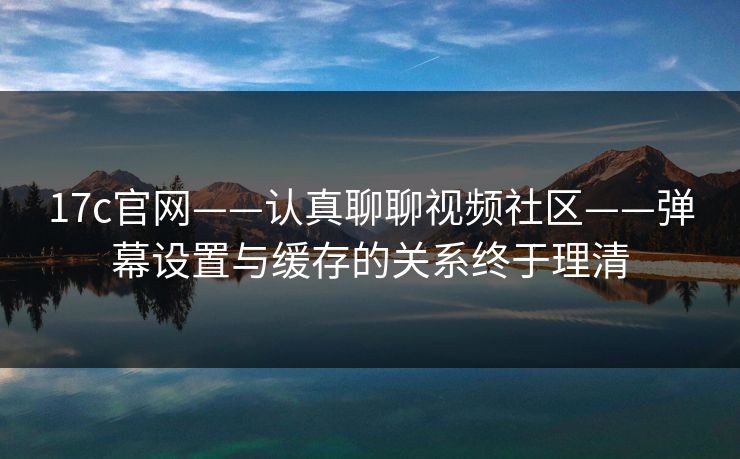 17c官网——认真聊聊视频社区——弹幕设置与缓存的关系终于理清