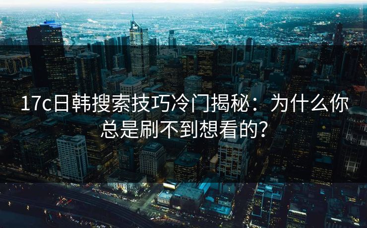 17c日韩搜索技巧冷门揭秘：为什么你总是刷不到想看的？
