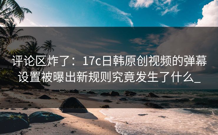 评论区炸了：17c日韩原创视频的弹幕设置被曝出新规则究竟发生了什么_