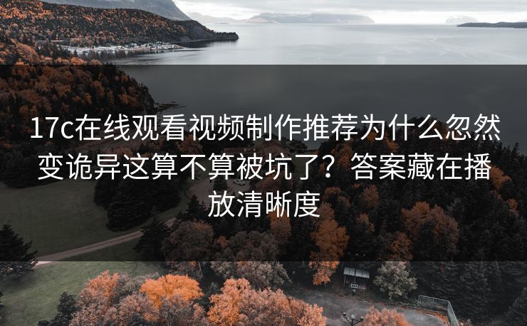 17c在线观看视频制作推荐为什么忽然变诡异这算不算被坑了？答案藏在播放清晰度