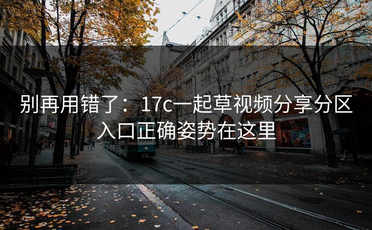 别再用错了：17c一起草视频分享分区入口正确姿势在这里