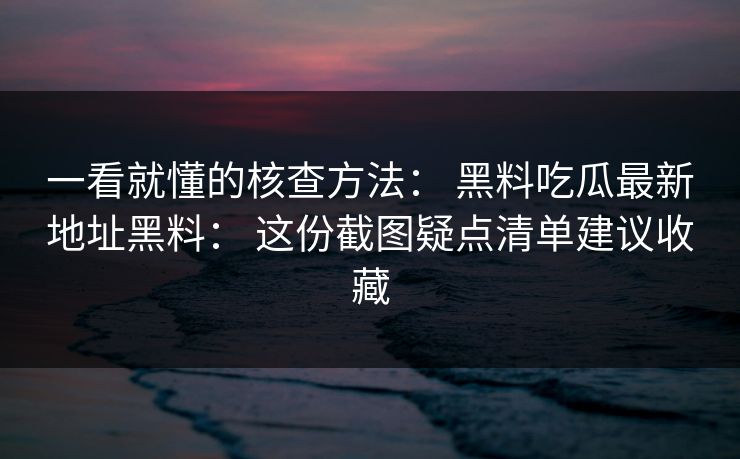 一看就懂的核查方法： 黑料吃瓜最新地址黑料： 这份截图疑点清单建议收藏