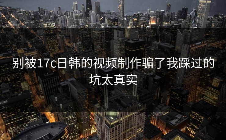 别被17c日韩的视频制作骗了我踩过的坑太真实