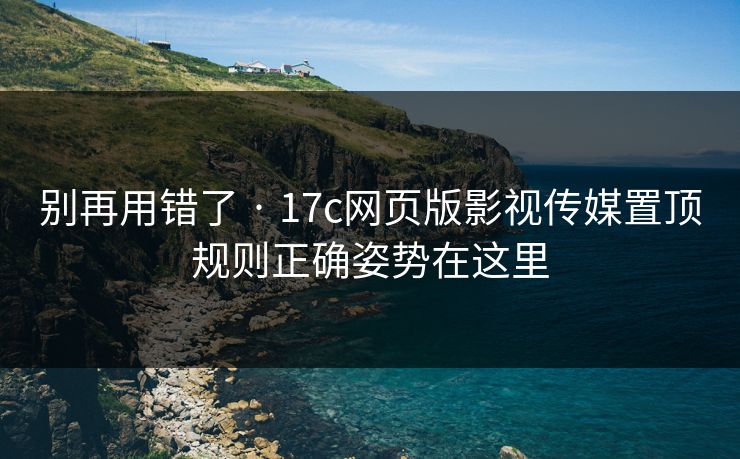 别再用错了 · 17c网页版影视传媒置顶规则正确姿势在这里