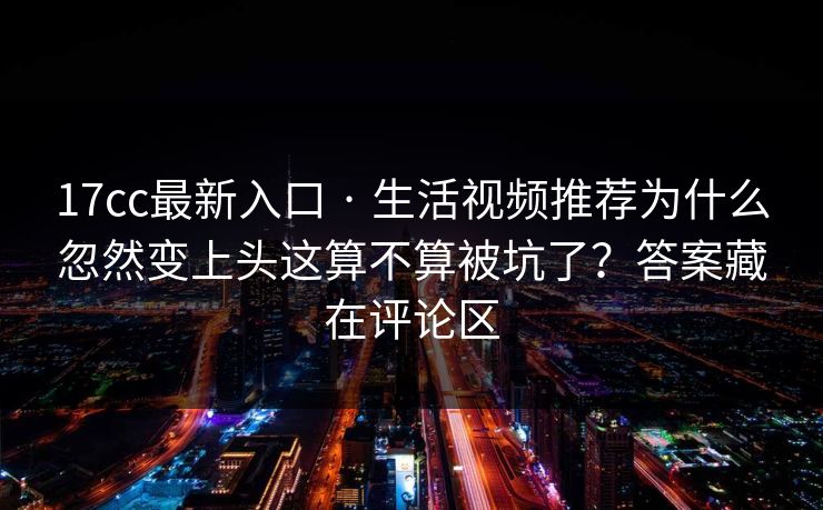 17cc最新入口 · 生活视频推荐为什么忽然变上头这算不算被坑了？答案藏在评论区