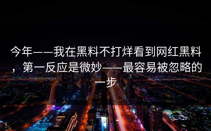 今年——我在黑料不打烊看到网红黑料，第一反应是微妙——最容易被忽略的一步