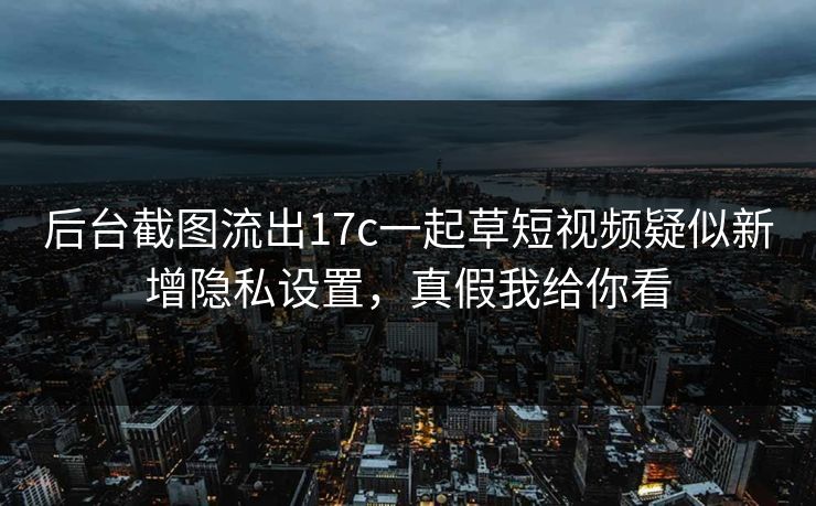 后台截图流出17c一起草短视频疑似新增隐私设置，真假我给你看