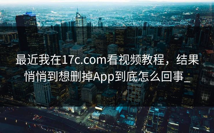 最近我在17c.com看视频教程，结果悄悄到想删掉App到底怎么回事_