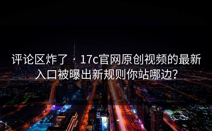 评论区炸了 · 17c官网原创视频的最新入口被曝出新规则你站哪边？