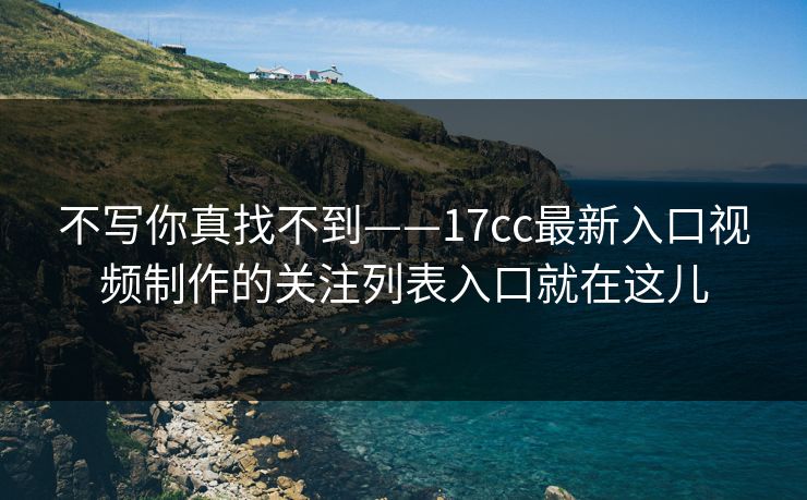 不写你真找不到——17cc最新入口视频制作的关注列表入口就在这儿