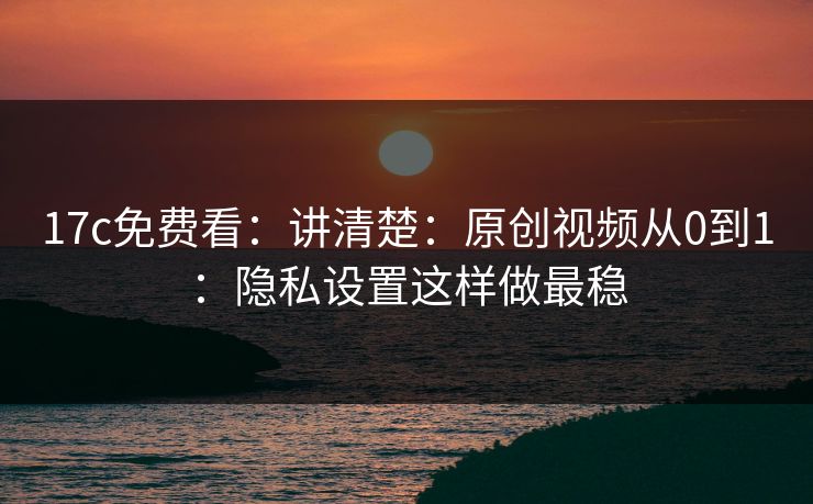17c免费看：讲清楚：原创视频从0到1：隐私设置这样做最稳