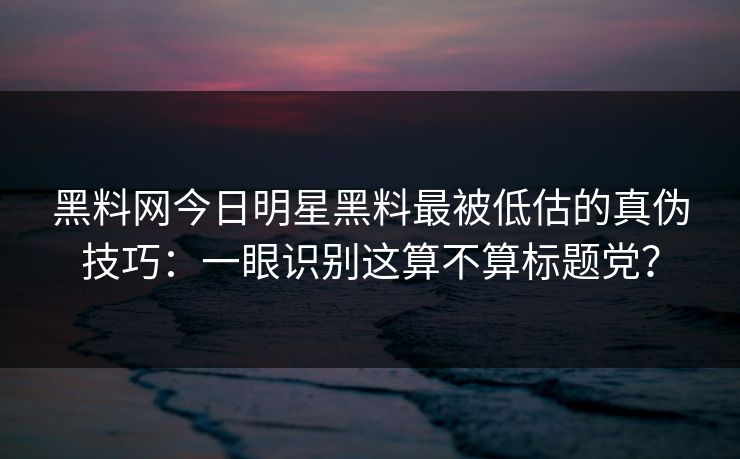 黑料网今日明星黑料最被低估的真伪技巧：一眼识别这算不算标题党？