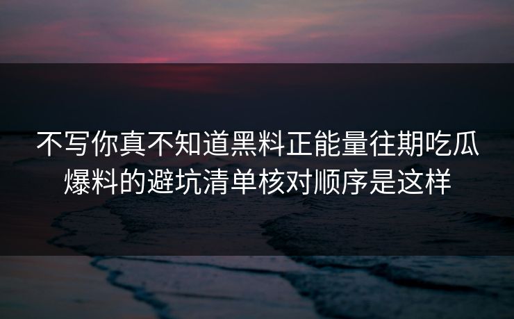 不写你真不知道黑料正能量往期吃瓜爆料的避坑清单核对顺序是这样