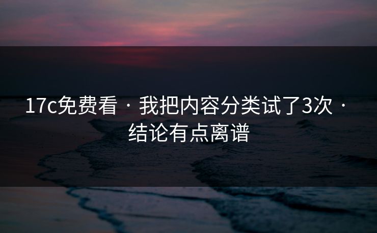 17c免费看 · 我把内容分类试了3次 · 结论有点离谱