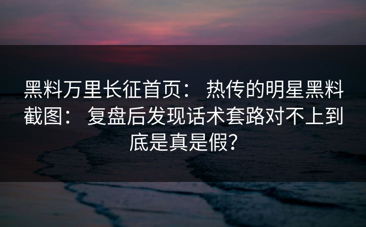 黑料万里长征首页： 热传的明星黑料截图： 复盘后发现话术套路对不上到底是真是假？