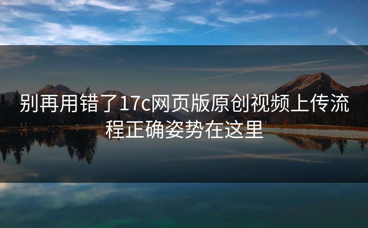 别再用错了17c网页版原创视频上传流程正确姿势在这里