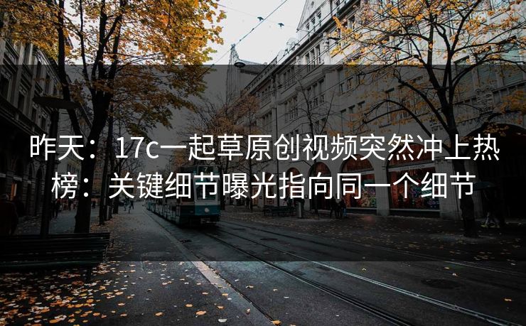 昨天：17c一起草原创视频突然冲上热榜：关键细节曝光指向同一个细节