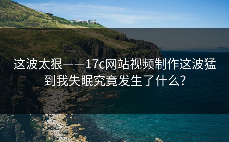 这波太狠——17c网站视频制作这波猛到我失眠究竟发生了什么？