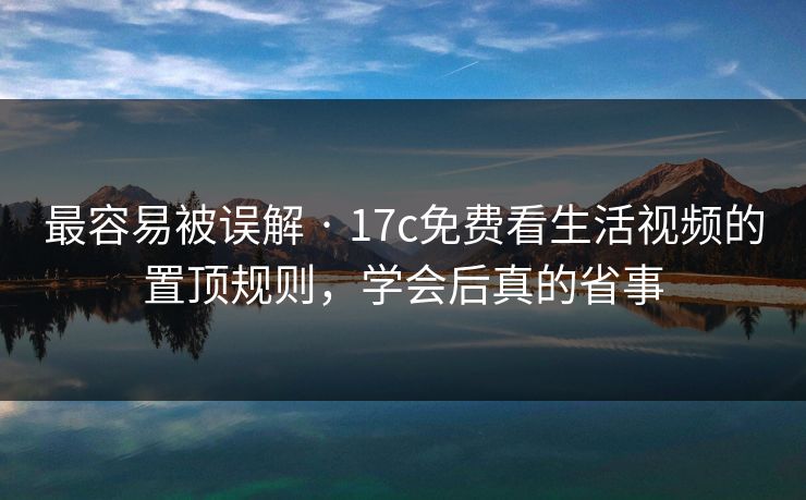 最容易被误解 · 17c免费看生活视频的置顶规则，学会后真的省事