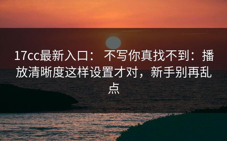 17cc最新入口： 不写你真找不到：播放清晰度这样设置才对，新手别再乱点