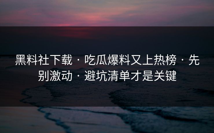 黑料社下载 · 吃瓜爆料又上热榜 · 先别激动 · 避坑清单才是关键