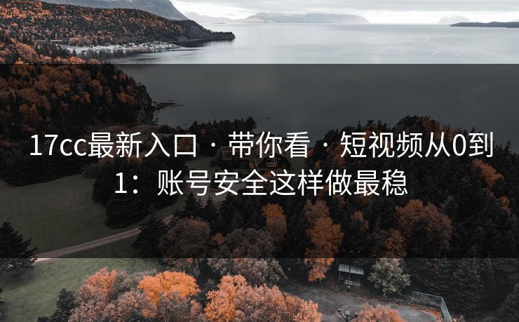 17cc最新入口 · 带你看 · 短视频从0到1：账号安全这样做最稳