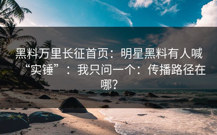 黑料万里长征首页：明星黑料有人喊“实锤”：我只问一个：传播路径在哪？