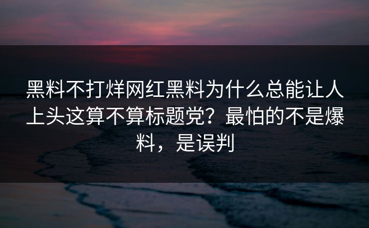 黑料不打烊网红黑料为什么总能让人上头这算不算标题党？最怕的不是爆料，是误判
