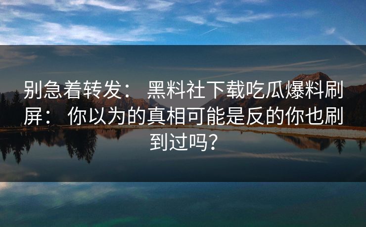 别急着转发： 黑料社下载吃瓜爆料刷屏： 你以为的真相可能是反的你也刷到过吗？