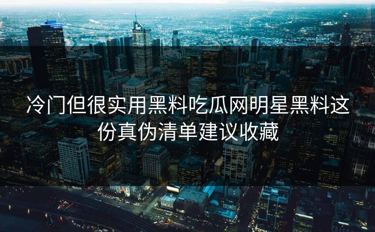 冷门但很实用黑料吃瓜网明星黑料这份真伪清单建议收藏