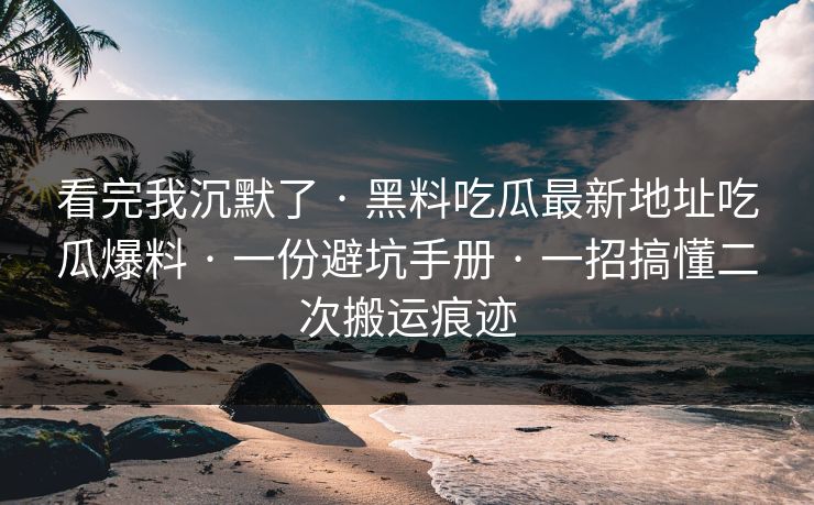 看完我沉默了 · 黑料吃瓜最新地址吃瓜爆料 · 一份避坑手册 · 一招搞懂二次搬运痕迹