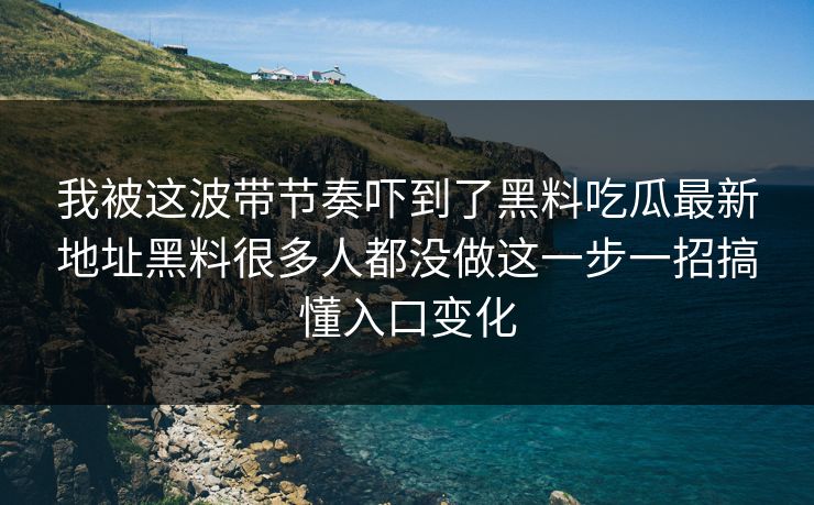我被这波带节奏吓到了黑料吃瓜最新地址黑料很多人都没做这一步一招搞懂入口变化