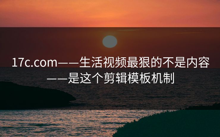 17c.com——生活视频最狠的不是内容——是这个剪辑模板机制