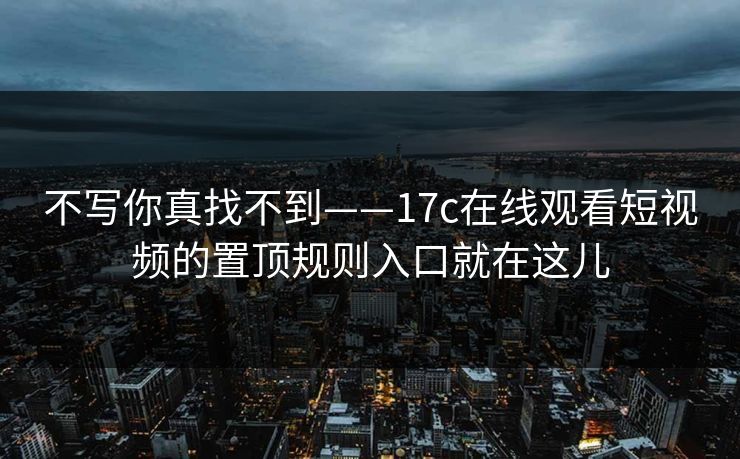 不写你真找不到——17c在线观看短视频的置顶规则入口就在这儿