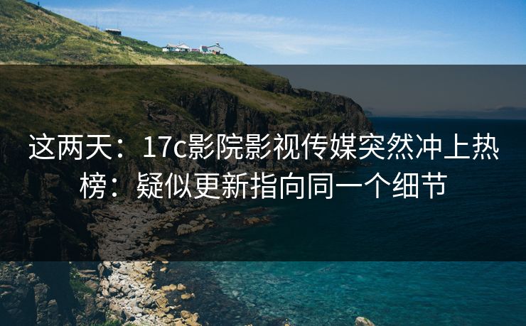 这两天：17c影院影视传媒突然冲上热榜：疑似更新指向同一个细节