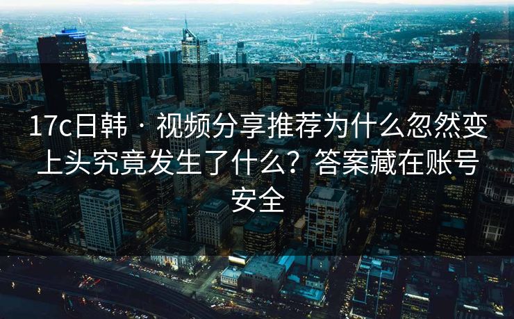 17c日韩 · 视频分享推荐为什么忽然变上头究竟发生了什么？答案藏在账号安全