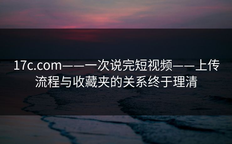 17c.com——一次说完短视频——上传流程与收藏夹的关系终于理清