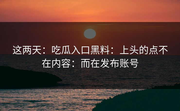 这两天：吃瓜入口黑料：上头的点不在内容：而在发布账号
