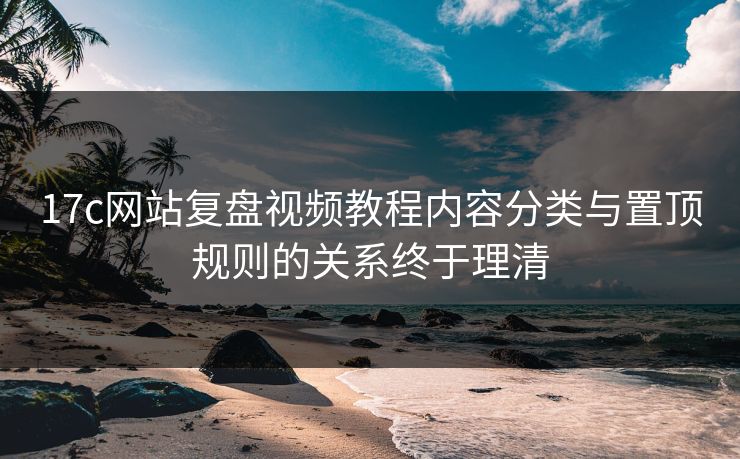 17c网站复盘视频教程内容分类与置顶规则的关系终于理清