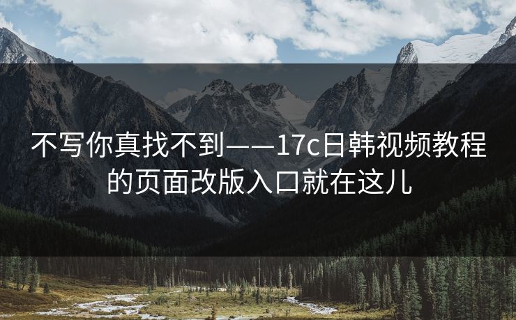不写你真找不到——17c日韩视频教程的页面改版入口就在这儿