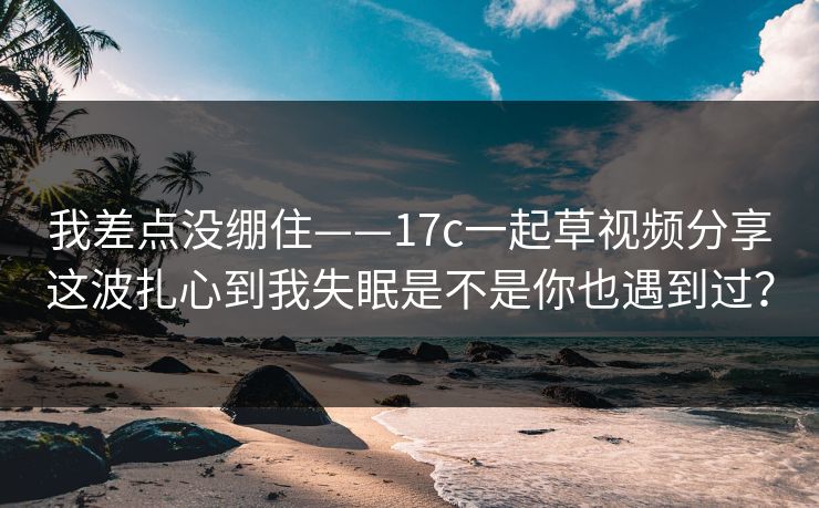 我差点没绷住——17c一起草视频分享这波扎心到我失眠是不是你也遇到过？