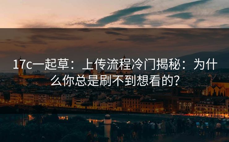 17c一起草：上传流程冷门揭秘：为什么你总是刷不到想看的？