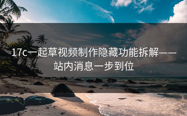 17c一起草视频制作隐藏功能拆解——站内消息一步到位