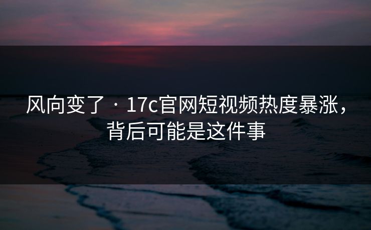 风向变了 · 17c官网短视频热度暴涨，背后可能是这件事