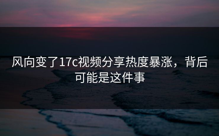 风向变了17c视频分享热度暴涨，背后可能是这件事