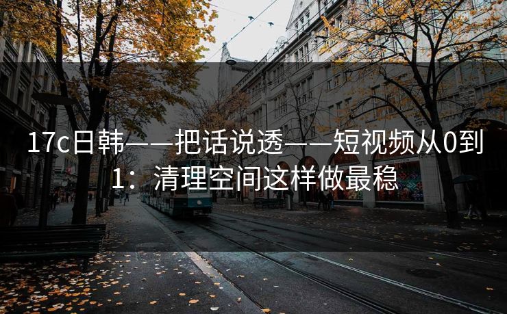 17c日韩——把话说透——短视频从0到1：清理空间这样做最稳