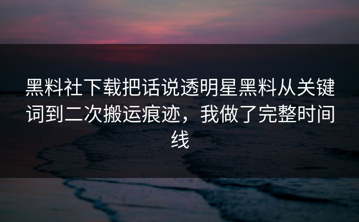 黑料社下载把话说透明星黑料从关键词到二次搬运痕迹，我做了完整时间线