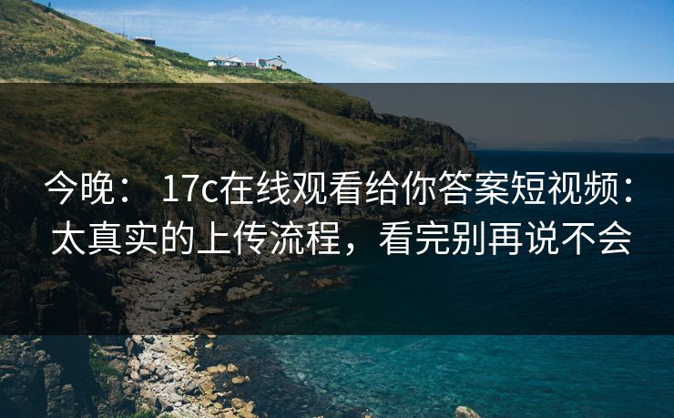 今晚： 17c在线观看给你答案短视频： 太真实的上传流程，看完别再说不会